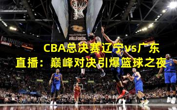 CBA总决赛辽宁vs广东直播：巅峰对决引爆篮球之夜
