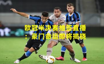 欧冠半决赛抽签直播：豪门命运即将揭晓