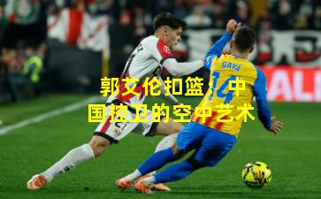 郭艾伦扣篮：中国控卫的空中艺术
