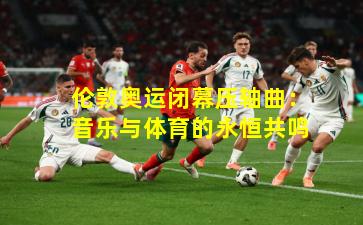 伦敦奥运闭幕压轴曲:音乐与体育的永恒共鸣