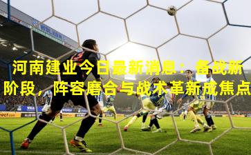 河南建业今日最新消息：备战新阶段，阵容磨合与战术革新成焦点