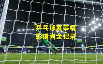 乒乓球赛事精彩瞬间全记录