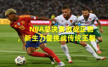 NBA总决赛激战正酣,新生力量挑战传统王朝