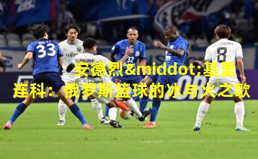 安德烈·基里连科：俄罗斯篮球的冰与火之歌