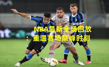 NBA最新全场回放:重温赛场巅峰时刻