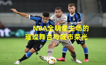 NBA全明星主场的璀璨舞台与城市荣光