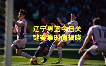 辽宁男篮今日关键赛事时间揭晓