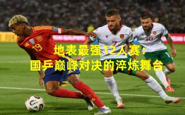  地表最强12人赛：国乒巅峰对决的淬炼舞台