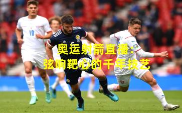  奥运射箭直播：弦响靶心的千年技艺