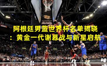 阿根廷男篮世界杯名单揭晓：黄金一代谢幕战与新星启航