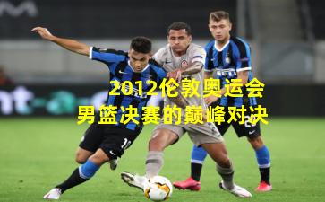 2012伦敦奥运会男篮决赛的巅峰对决