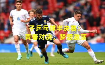 子乒乓球半决赛：青春对决，梦想激荡