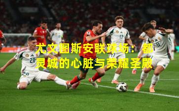 尤文图斯安联球场：都灵城的心脏与荣耀圣殿